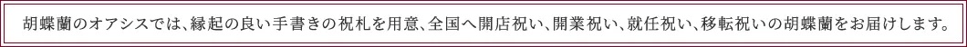 胡蝶蘭のオアシスでは､縁起の良い手書きの祝札を用意､全国へ開店祝い､開業祝い､就任祝い､移転祝いの胡蝶蘭をお届けします｡